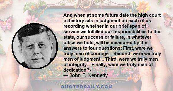 And when at some future date the high court of history sits in judgment on each of us, recording whether in our brief span of service we fulfilled our responsibilities to the state, our success or failure, in whatever