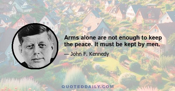 Arms alone are not enough to keep the peace. It must be kept by men.