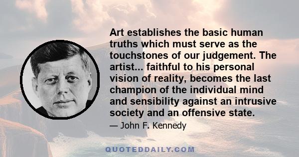 Art establishes the basic human truths which must serve as the touchstones of our judgement. The artist... faithful to his personal vision of reality, becomes the last champion of the individual mind and sensibility