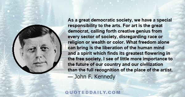 As a great democratic society, we have a special responsibility to the arts. For art is the great democrat, calling forth creative genius from every sector of society, disregarding race or religion or wealth or color.