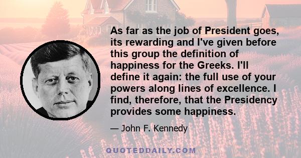 As far as the job of President goes, its rewarding and I've given before this group the definition of happiness for the Greeks. I'll define it again: the full use of your powers along lines of excellence. I find,