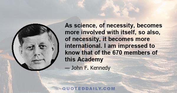 As science, of necessity, becomes more involved with itself, so also, of necessity, it becomes more international. I am impressed to know that of the 670 members of this Academy