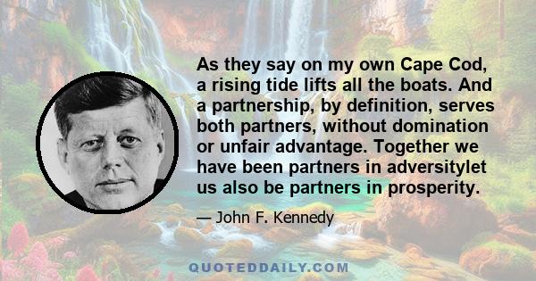 As they say on my own Cape Cod, a rising tide lifts all the boats. And a partnership, by definition, serves both partners, without domination or unfair advantage. Together we have been partners in adversitylet us also