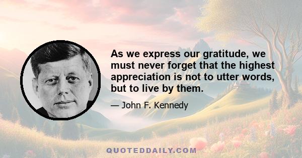 As we express our gratitude, we must never forget that the highest appreciation is not to utter words, but to live by them.