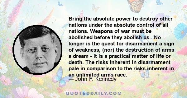 Bring the absolute power to destroy other nations under the absolute control of all nations. Weapons of war must be abolished before they abolish us...No longer is the quest for disarmament a sign of weakness, (nor) the 