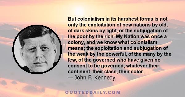 But colonialism in its harshest forms is not only the exploitation of new nations by old, of dark skins by light, or the subjugation of the poor by the rich. My Nation was once a colony, and we know what colonialism