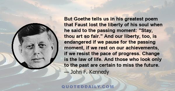 But Goethe tells us in his greatest poem that Faust lost the liberty of his soul when he said to the passing moment: Stay, thou art so fair. And our liberty, too, is endangered if we pause for the passing moment, if we