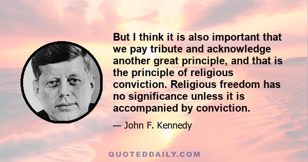 But I think it is also important that we pay tribute and acknowledge another great principle, and that is the principle of religious conviction. Religious freedom has no significance unless it is accompanied by