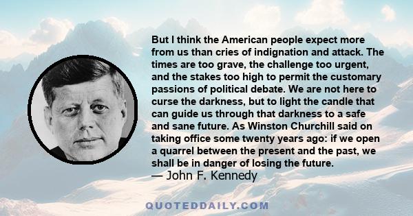 But I think the American people expect more from us than cries of indignation and attack. The times are too grave, the challenge too urgent, and the stakes too high to permit the customary passions of political debate.