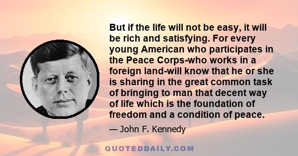 But if the life will not be easy, it will be rich and satisfying. For every young American who participates in the Peace Corps-who works in a foreign land-will know that he or she is sharing in the great common task of