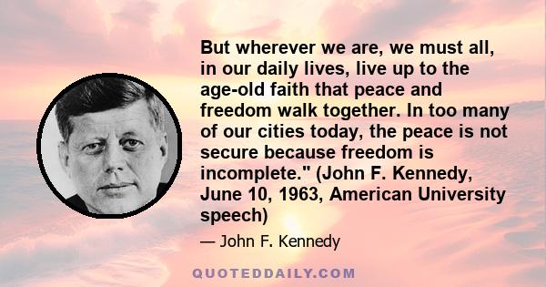 But wherever we are, we must all, in our daily lives, live up to the age-old faith that peace and freedom walk together. In too many of our cities today, the peace is not secure because freedom is incomplete. (John F.