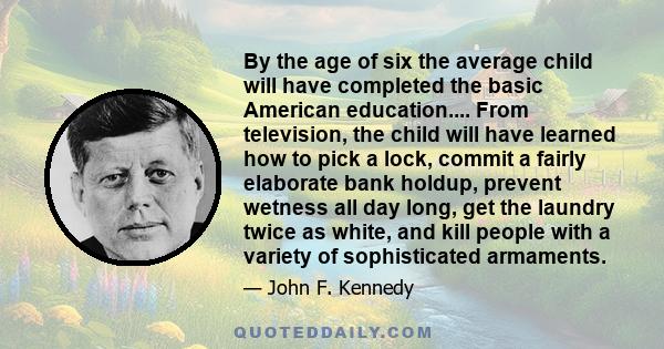 By the age of six the average child will have completed the basic American education.... From television, the child will have learned how to pick a lock, commit a fairly elaborate bank holdup, prevent wetness all day