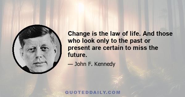 Change is the law of life. And those who look only to the past or present are certain to miss the future.