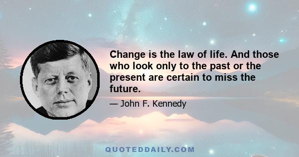 Change is the law of life. And those who look only to the past or the present are certain to miss the future.