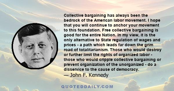 Collective bargaining has always been the bedrock of the American labor movement. I hope that you will continue to anchor your movement to this foundation. Free collective bargaining is good for the entire Nation. In my 