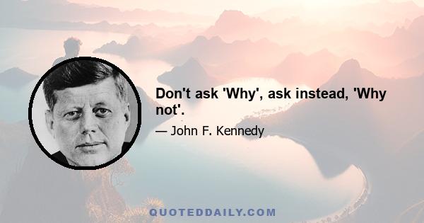 Don't ask 'Why', ask instead, 'Why not'.