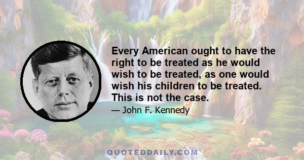 Every American ought to have the right to be treated as he would wish to be treated, as one would wish his children to be treated. This is not the case.