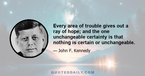 Every area of trouble gives out a ray of hope; and the one unchangeable certainty is that nothing is certain or unchangeable.