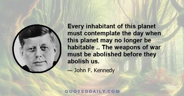 Every inhabitant of this planet must contemplate the day when this planet may no longer be habitable .. The weapons of war must be abolished before they abolish us.