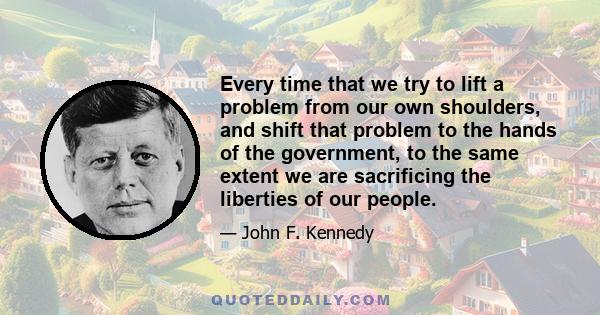 Every time that we try to lift a problem from our own shoulders, and shift that problem to the hands of the government, to the same extent we are sacrificing the liberties of our people.