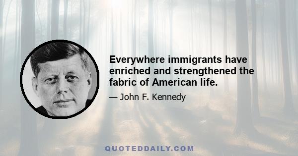 Everywhere immigrants have enriched and strengthened the fabric of American life.