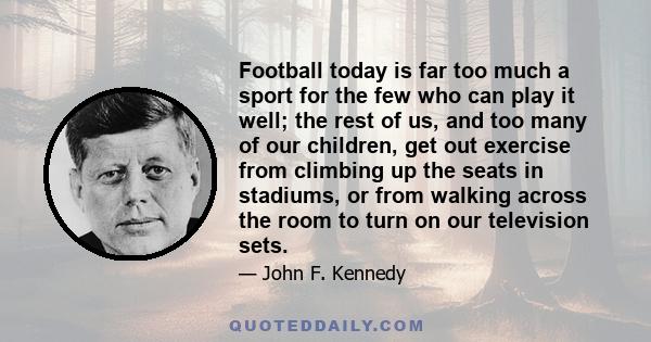 Football today is far too much a sport for the few who can play it well; the rest of us, and too many of our children, get out exercise from climbing up the seats in stadiums, or from walking across the room to turn on