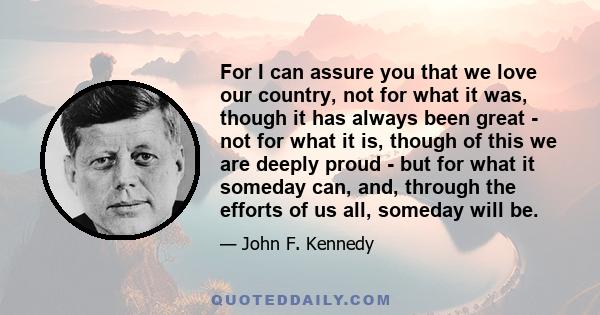 For I can assure you that we love our country, not for what it was, though it has always been great - not for what it is, though of this we are deeply proud - but for what it someday can, and, through the efforts of us