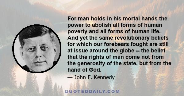 For man holds in his mortal hands the power to abolish all forms of human poverty and all forms of human life. And yet the same revolutionary beliefs for which our forebears fought are still at issue around the globe -- 