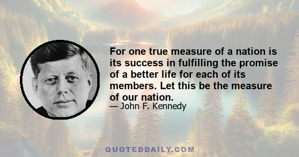 For one true measure of a nation is its success in fulfilling the promise of a better life for each of its members. Let this be the measure of our nation.