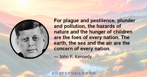 For plague and pestilence, plunder and pollution, the hazards of nature and the hunger of children are the foes of every nation. The earth, the sea and the air are the concern of every nation.