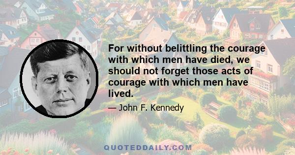 For without belittling the courage with which men have died, we should not forget those acts of courage with which men have lived.