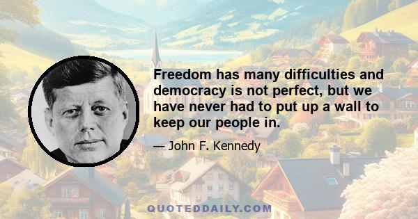 Freedom has many difficulties and democracy is not perfect, but we have never had to put up a wall to keep our people in.