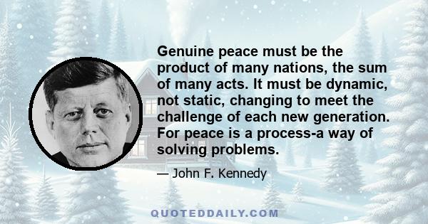 Genuine peace must be the product of many nations, the sum of many acts. It must be dynamic, not static, changing to meet the challenge of each new generation. For peace is a process-a way of solving problems.