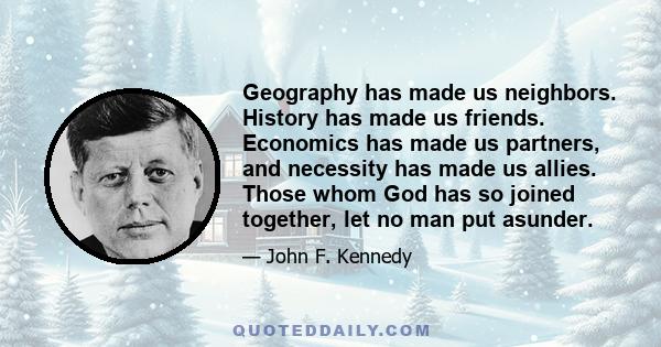 Geography has made us neighbors. History has made us friends. Economics has made us partners, and necessity has made us allies. Those whom God has so joined together, let no man put asunder.