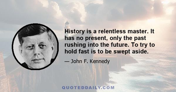 History is a relentless master. It has no present, only the past rushing into the future. To try to hold fast is to be swept aside.