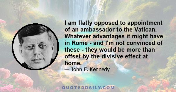 I am flatly opposed to appointment of an ambassador to the Vatican. Whatever advantages it might have in Rome - and I'm not convinced of these - they would be more than offset by the divisive effect at home.