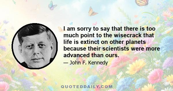 I am sorry to say that there is too much point to the wisecrack that life is extinct on other planets because their scientists were more advanced than ours.