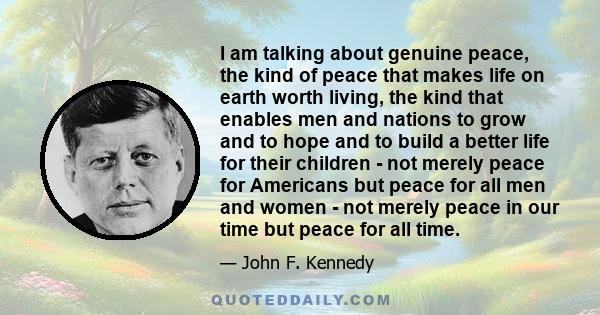 I am talking about genuine peace, the kind of peace that makes life on earth worth living, the kind that enables men and nations to grow and to hope and to build a better life for their children - not merely peace for