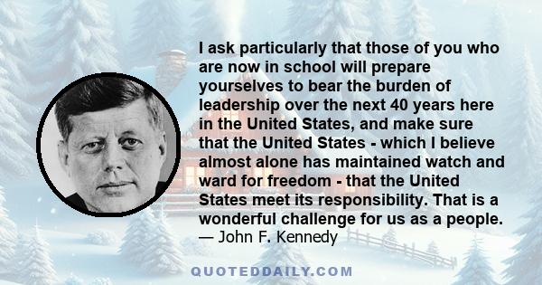 I ask particularly that those of you who are now in school will prepare yourselves to bear the burden of leadership over the next 40 years here in the United States, and make sure that the United States - which I