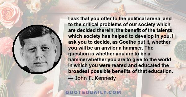 I ask that you offer to the political arena, and to the critical problems of our society which are decided therein, the benefit of the talents which society has helped to develop in you. I ask you to decide, as Goethe