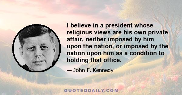 I believe in a president whose religious views are his own private affair, neither imposed by him upon the nation, or imposed by the nation upon him as a condition to holding that office.