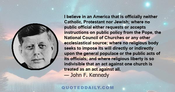 I believe in an America that is officially neither Catholic, Protestant nor Jewish; where no public official either requests or accepts instructions on public policy from the Pope, the National Council of Churches or