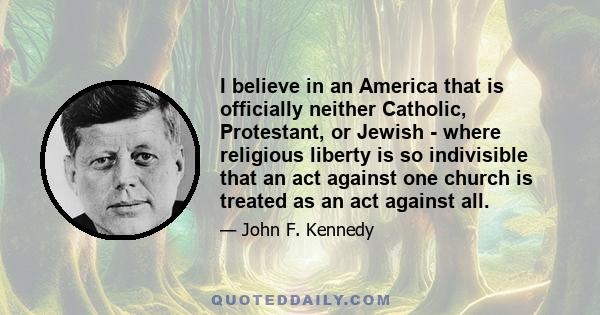 I believe in an America that is officially neither Catholic, Protestant, or Jewish - where religious liberty is so indivisible that an act against one church is treated as an act against all.