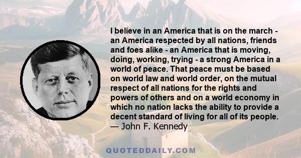 I believe in an America that is on the march - an America respected by all nations, friends and foes alike - an America that is moving, doing, working, trying - a strong America in a world of peace. That peace must be