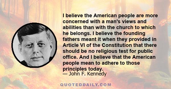 I believe the American people are more concerned with a man's views and abilities than with the church to which he belongs. I believe the founding fathers meant it when they provided in Article VI of the Constitution