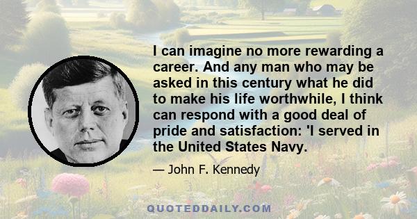 I can imagine no more rewarding a career. And any man who may be asked in this century what he did to make his life worthwhile, I think can respond with a good deal of pride and satisfaction: 'I served in the United