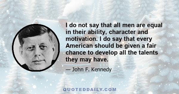 I do not say that all men are equal in their ability, character and motivation. I do say that every American should be given a fair chance to develop all the talents they may have.