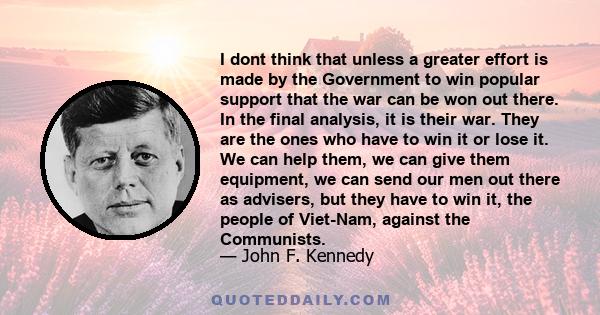 I dont think that unless a greater effort is made by the Government to win popular support that the war can be won out there. In the final analysis, it is their war. They are the ones who have to win it or lose it. We