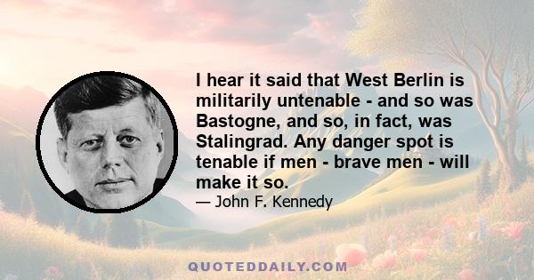 I hear it said that West Berlin is militarily untenable - and so was Bastogne, and so, in fact, was Stalingrad. Any danger spot is tenable if men - brave men - will make it so.