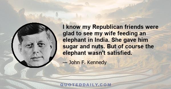 I know my Republican friends were glad to see my wife feeding an elephant in India. She gave him sugar and nuts. But of course the elephant wasn't satisfied.